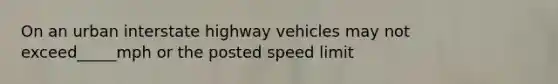 On an urban interstate highway vehicles may not exceed_____mph or the posted speed limit