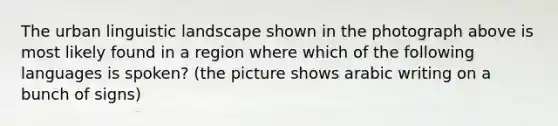 The urban linguistic landscape shown in the photograph above is most likely found in a region where which of the following languages is spoken? (the picture shows arabic writing on a bunch of signs)