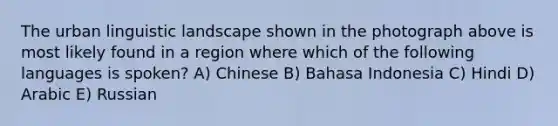 The urban linguistic landscape shown in the photograph above is most likely found in a region where which of the following languages is spoken? A) Chinese B) Bahasa Indonesia C) Hindi D) Arabic E) Russian