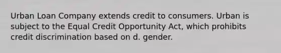 Urban Loan Company extends credit to consumers. Urban is subject to the Equal Credit Opportunity Act, which prohibits credit discrimination based on d. gender.