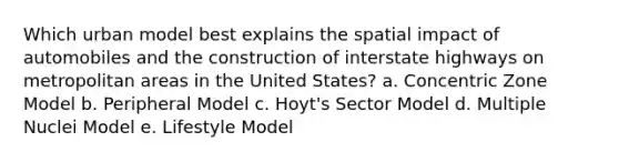 Which urban model best explains the spatial impact of automobiles and the construction of interstate highways on metropolitan areas in the United States? a. Concentric Zone Model b. Peripheral Model c. Hoyt's Sector Model d. Multiple Nuclei Model e. Lifestyle Model