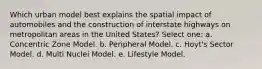 Which urban model best explains the spatial impact of automobiles and the construction of interstate highways on metropolitan areas in the United States? Select one: a. Concentric Zone Model. b. Peripheral Model. c. Hoyt's Sector Model. d. Multi Nuclei Model. e. Lifestyle Model.