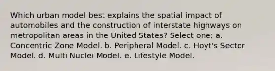 Which urban model best explains the spatial impact of automobiles and the construction of interstate highways on metropolitan areas in the United States? Select one: a. Concentric Zone Model. b. Peripheral Model. c. Hoyt's Sector Model. d. Multi Nuclei Model. e. Lifestyle Model.