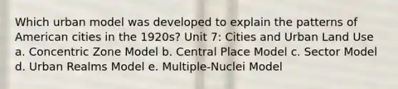 Which urban model was developed to explain the patterns of American cities in the 1920s? Unit 7: Cities and Urban Land Use a. Concentric Zone Model b. Central Place Model c. Sector Model d. Urban Realms Model e. Multiple-Nuclei Model