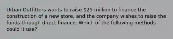 Urban Outfitters wants to raise​ 25 million to finance the construction of a new​ store, and the company wishes to raise the funds through direct finance. Which of the following methods could it​ use?