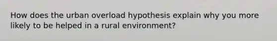 How does the urban overload hypothesis explain why you more likely to be helped in a rural environment?