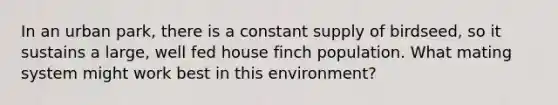 In an urban park, there is a constant supply of birdseed, so it sustains a large, well fed house finch population. What mating system might work best in this environment?