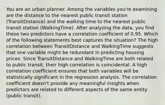 You are an urban planner. Among the variables you're examining are the distance to the nearest public transit station (TransitDistance) and the walking time to the nearest public transit station (WalkingTime). After analyzing the data, you find these two predictors have a correlation coefficient of 0.95. Which of the following statements best captures the situation? The high correlation between TransitDistance and WalkingTime suggests that one variable might be redundant in predicting housing prices. Since TransitDistance and WalkingTime are both related to public transit, their high correlation is coincidental. A high correlation coefficient ensures that both variables will be statistically significant in the regression analysis. The correlation coefficient doesn't provide any meaningful insights when predictors are related to different aspects of the same entity (public transit).