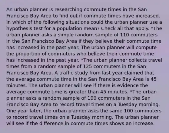 An urban planner is researching commute times in the San Francisco Bay Area to find out if commute times have increased. In which of the following situations could the urban planner use a hypothesis test for a population mean? Check all that apply. *The urban planner asks a simple random sample of 110 commuters in the San Francisco Bay Area if they believe their commute time has increased in the past year. The urban planner will compute the proportion of commuters who believe their commute time has increased in the past year. *The urban planner collects travel times from a random sample of 125 commuters in the San Francisco Bay Area. A traffic study from last year claimed that the average commute time in the San Francisco Bay Area is 45 minutes. The urban planner will see if there is evidence the average commute time is greater than 45 minutes. *The urban planner asks a random sample of 100 commuters in the San Francisco Bay Area to record travel times on a Tuesday morning. One year later, the urban planner asks the same 100 commuters to record travel times on a Tuesday morning. The urban planner will see if the difference in commute times shows an increase.