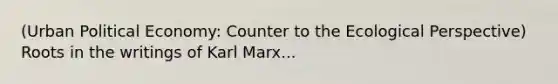 (Urban Political Economy: Counter to the Ecological Perspective) Roots in the writings of Karl Marx...