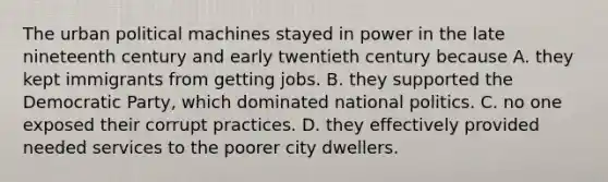 The urban political machines stayed in power in the late nineteenth century and early twentieth century because A. they kept immigrants from getting jobs. B. they supported the Democratic Party, which dominated national politics. C. no one exposed their corrupt practices. D. they effectively provided needed services to the poorer city dwellers.