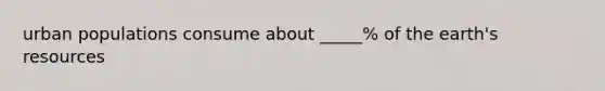 urban populations consume about _____% of the earth's resources