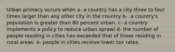 Urban primacy occurs when a- a country has a city three to four times larger than any other city in the country b- .a country's population is <a href='https://www.questionai.com/knowledge/ktgHnBD4o3-greater-than' class='anchor-knowledge'>greater than</a> 80 percent urban. c- a country implements a policy to reduce urban sprawl d- the number of people residing in cities has exceeded that of those residing in rural areas. e- people in cities receive lower tax rates.