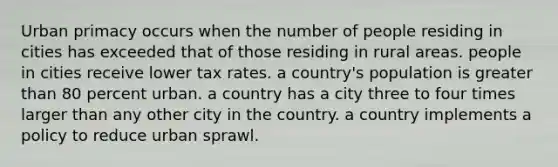 Urban primacy occurs when the number of people residing in cities has exceeded that of those residing in rural areas. people in cities receive lower tax rates. a country's population is greater than 80 percent urban. a country has a city three to four times larger than any other city in the country. a country implements a policy to reduce urban sprawl.