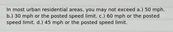 In most urban residential areas, you may not exceed a.) 50 mph. b.) 30 mph or the posted speed limit. c.) 60 mph or the posted speed limit. d.) 45 mph or the posted speed limit.