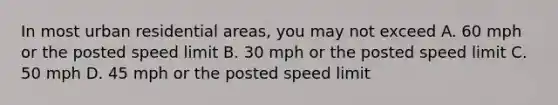 In most urban residential areas, you may not exceed A. 60 mph or the posted speed limit B. 30 mph or the posted speed limit C. 50 mph D. 45 mph or the posted speed limit