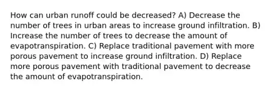 How can urban runoff could be decreased? A) Decrease the number of trees in urban areas to increase ground infiltration. B) Increase the number of trees to decrease the amount of evapotranspiration. C) Replace traditional pavement with more porous pavement to increase ground infiltration. D) Replace more porous pavement with traditional pavement to decrease the amount of evapotranspiration.