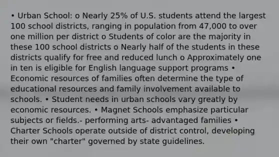 • Urban School: o Nearly 25% of U.S. students attend the largest 100 school districts, ranging in population from 47,000 to over one million per district o Students of color are the majority in these 100 school districts o Nearly half of the students in these districts qualify for free and reduced lunch o Approximately one in ten is eligible for English language support programs • Economic resources of families often determine the type of educational resources and family involvement available to schools. • Student needs in urban schools vary greatly by economic resources. • Magnet Schools emphasize particular subjects or fields.- performing arts- advantaged families • Charter Schools operate outside of district control, developing their own "charter" governed by state guidelines.