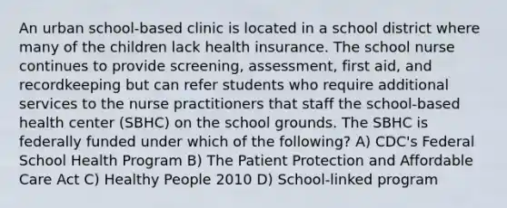 An urban school-based clinic is located in a school district where many of the children lack health insurance. The school nurse continues to provide screening, assessment, first aid, and recordkeeping but can refer students who require additional services to the nurse practitioners that staff the school-based health center (SBHC) on the school grounds. The SBHC is federally funded under which of the following? A) CDC's Federal School Health Program B) The Patient Protection and Affordable Care Act C) Healthy People 2010 D) School-linked program