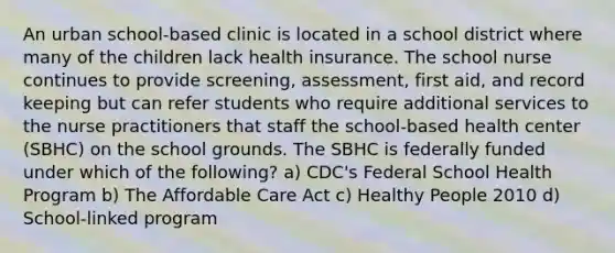 An urban school-based clinic is located in a school district where many of the children lack health insurance. The school nurse continues to provide screening, assessment, first aid, and record keeping but can refer students who require additional services to the nurse practitioners that staff the school-based health center (SBHC) on the school grounds. The SBHC is federally funded under which of the following? a) CDC's Federal School Health Program b) The Affordable Care Act c) Healthy People 2010 d) School-linked program