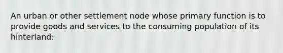 An urban or other settlement node whose primary function is to provide goods and services to the consuming population of its hinterland: