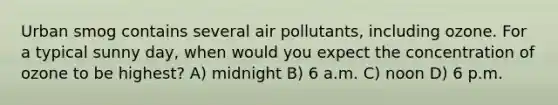 Urban smog contains several air pollutants, including ozone. For a typical sunny day, when would you expect the concentration of ozone to be highest? A) midnight B) 6 a.m. C) noon D) 6 p.m.