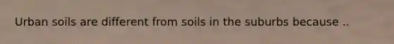 Urban soils are different from soils in the suburbs because ..