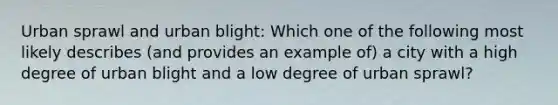 Urban sprawl and urban blight: Which one of the following most likely describes (and provides an example of) a city with a high degree of urban blight and a low degree of urban sprawl?