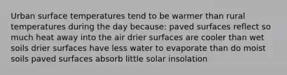 Urban <a href='https://www.questionai.com/knowledge/kkV3ggZUFU-surface-temperature' class='anchor-knowledge'>surface temperature</a>s tend to be warmer than rural temperatures during the day because: paved surfaces reflect so much heat away into the air drier surfaces are cooler than wet soils drier surfaces have less water to evaporate than do moist soils paved surfaces absorb little solar insolation