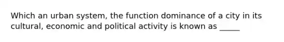 Which an urban system, the function dominance of a city in its cultural, economic and political activity is known as _____