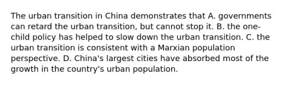 The urban transition in China demonstrates that A. governments can retard the urban transition, but cannot stop it. B. the one-child policy has helped to slow down the urban transition. C. the urban transition is consistent with a Marxian population perspective. D. China's largest cities have absorbed most of the growth in the country's urban population.