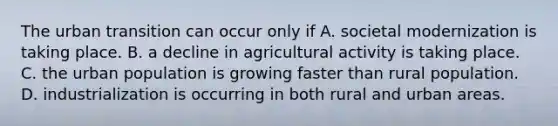 The urban transition can occur only if A. societal modernization is taking place. B. a decline in agricultural activity is taking place. C. the urban population is growing faster than rural population. D. industrialization is occurring in both rural and urban areas.