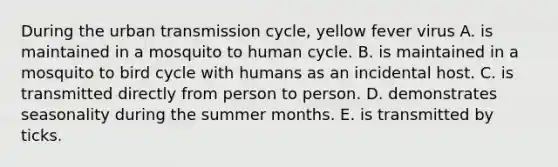 During the urban transmission cycle, yellow fever virus A. is maintained in a mosquito to human cycle. B. is maintained in a mosquito to bird cycle with humans as an incidental host. C. is transmitted directly from person to person. D. demonstrates seasonality during the summer months. E. is transmitted by ticks.