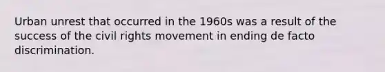 Urban unrest that occurred in the 1960s was a result of the success of the civil rights movement in ending de facto discrimination.