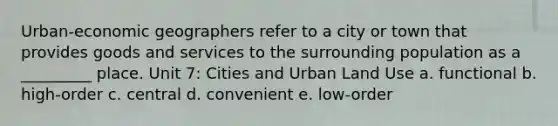 Urban-economic geographers refer to a city or town that provides goods and services to the surrounding population as a _________ place. Unit 7: Cities and Urban Land Use a. functional b. high-order c. central d. convenient e. low-order