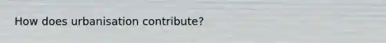 How does urbanisation contribute?