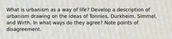 What is urbanism as a way of life? Develop a description of urbanism drawing on the ideas of Tonnies, Durkheim, Simmel, and Wirth. In what ways do they agree? Note points of disagreement.