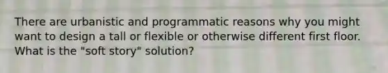 There are urbanistic and programmatic reasons why you might want to design a tall or flexible or otherwise different first floor. What is the "soft story" solution?