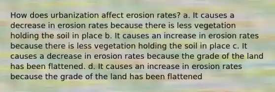 How does urbanization affect erosion rates? a. It causes a decrease in erosion rates because there is less vegetation holding the soil in place b. It causes an increase in erosion rates because there is less vegetation holding the soil in place c. It causes a decrease in erosion rates because the grade of the land has been flattened. d. It causes an increase in erosion rates because the grade of the land has been flattened