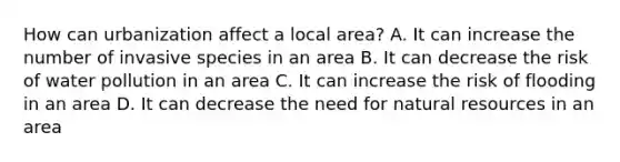 How can urbanization affect a local area? A. It can increase the number of invasive species in an area B. It can decrease the risk of water pollution in an area C. It can increase the risk of flooding in an area D. It can decrease the need for natural resources in an area