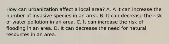 How can urbanization affect a local area? A. A It can increase the number of invasive species in an area. B. It can decrease the risk of water pollution in an area. C. It can increase the risk of flooding in an area. D. It can decrease the need for <a href='https://www.questionai.com/knowledge/k6l1d2KrZr-natural-resources' class='anchor-knowledge'>natural resources</a> in an area.