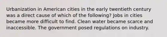 Urbanization in American cities in the early twentieth century was a direct cause of which of the following? Jobs in cities became more difficult to find. Clean water became scarce and inaccessible. The government posed regulations on industry.