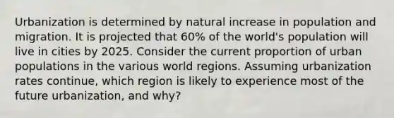 Urbanization is determined by natural increase in population and migration. It is projected that 60% of the world's population will live in cities by 2025. Consider the current proportion of urban populations in the various world regions. Assuming urbanization rates continue, which region is likely to experience most of the future urbanization, and why?