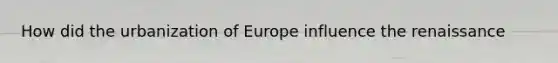 How did the urbanization of Europe influence the renaissance