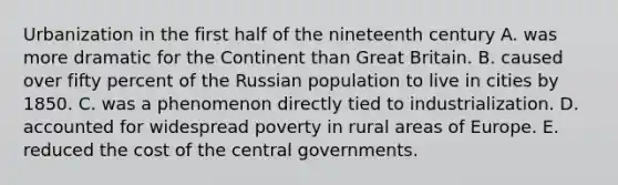 Urbanization in the first half of the nineteenth century A. was more dramatic for the Continent than Great Britain. B. caused over fifty percent of the Russian population to live in cities by 1850. C. was a phenomenon directly tied to industrialization. D. accounted for widespread poverty in rural areas of Europe. E. reduced the cost of the central governments.