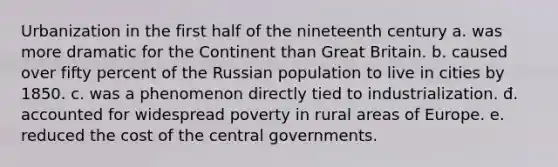 Urbanization in the first half of the nineteenth century a. was more dramatic for the Continent than Great Britain. b. caused over fifty percent of the Russian population to live in cities by 1850. c. was a phenomenon directly tied to industrialization. đ. accounted for widespread poverty in rural areas of Europe. e. reduced the cost of the central governments.