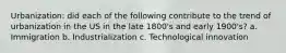 Urbanization: did each of the following contribute to the trend of urbanization in the US in the late 1800's and early 1900's? a. Immigration b. Industrialization c. Technological innovation