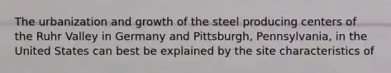 The urbanization and growth of the steel producing centers of the Ruhr Valley in Germany and Pittsburgh, Pennsylvania, in the United States can best be explained by the site characteristics of