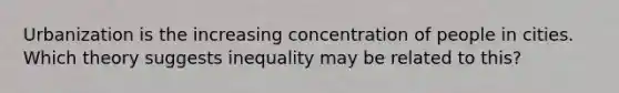 Urbanization is the increasing concentration of people in cities. Which theory suggests inequality may be related to this?
