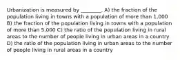 Urbanization is measured by ________. A) the fraction of the population living in towns with a population of more than 1,000 B) the fraction of the population living in towns with a population of more than 5,000 C) the ratio of the population living in rural areas to the number of people living in urban areas in a country D) the ratio of the population living in urban areas to the number of people living in rural areas in a country